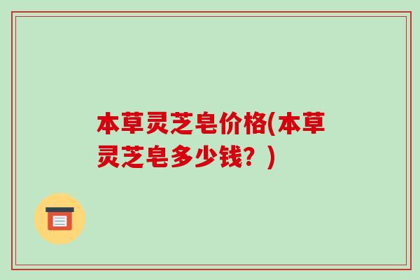 本草灵芝皂价格(本草灵芝皂多少钱?)