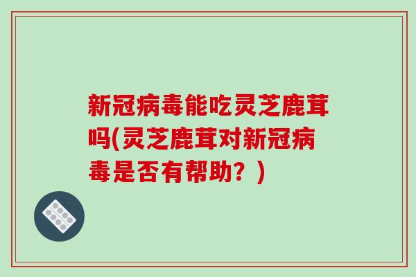 新冠病毒能吃灵芝鹿茸吗(灵芝鹿茸对新冠病毒是否有帮助?)