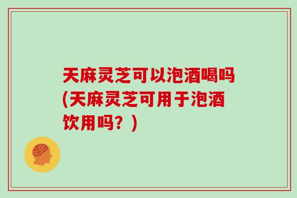 天麻灵芝可以泡酒喝吗(天麻灵芝可用于泡酒饮用吗？)