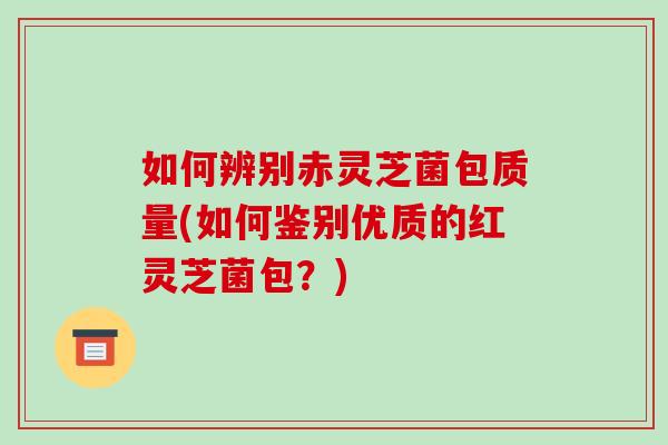如何辨别赤灵芝菌包质量(如何鉴别优质的红灵芝菌包?)