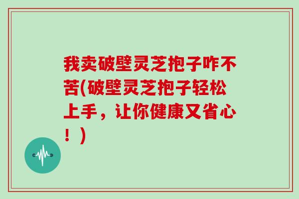 我卖破壁灵芝抱子咋不苦(破壁灵芝抱子轻松上手，让你健康又省心！)