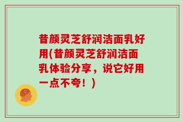 昔颜灵芝舒润洁面乳好用(昔颜灵芝舒润洁面乳体验分享,说它好用一点不夸!)