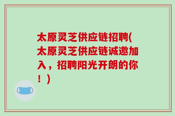 太原灵芝供应链招聘(太原灵芝供应链诚邀加入，招聘阳光开朗的你！)
