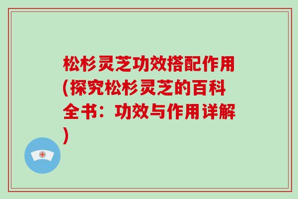 松杉灵芝功效搭配作用(探究松杉灵芝的百科全书:功效与作用详解)