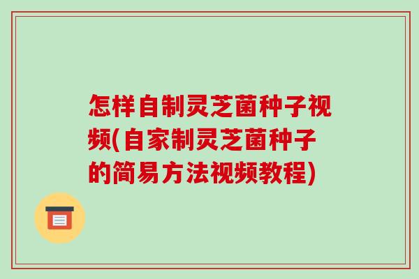 怎样自制灵芝菌种子视频(自家制灵芝菌种子的简易方法视频教程)