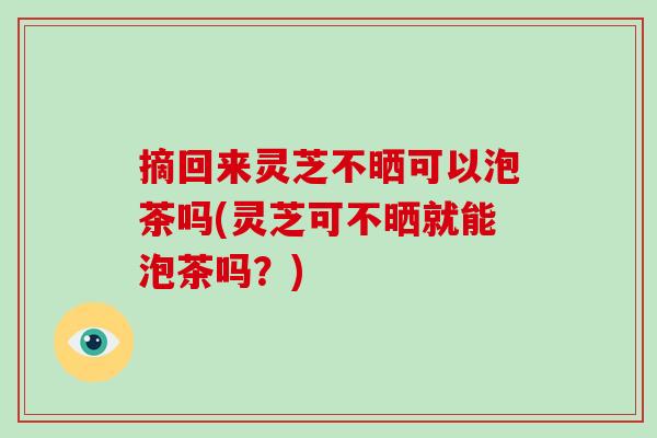 摘回来灵芝不晒可以泡茶吗(灵芝可不晒就能泡茶吗？)