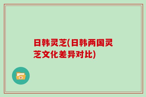 日韩灵芝(日韩两国灵芝文化差异对比)