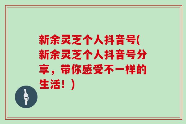 新余灵芝个人抖音号(新余灵芝个人抖音号分享，带你感受不一样的生活！)