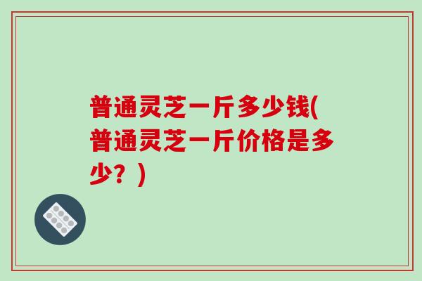 普通灵芝一斤多少钱(普通灵芝一斤价格是多少?)