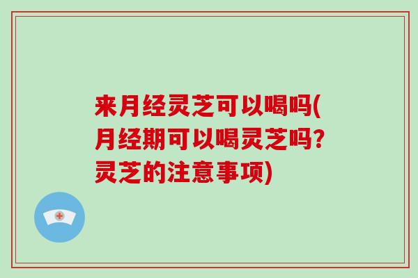 来月经灵芝可以喝吗(月经期可以喝灵芝吗？灵芝的注意事项)