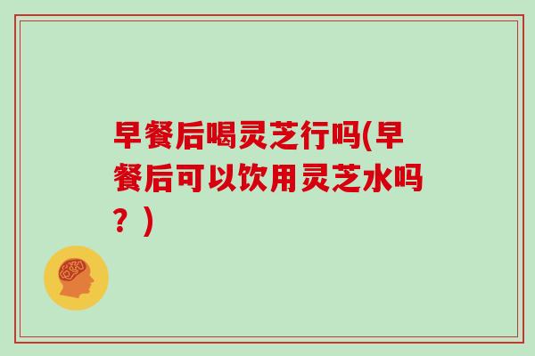 早餐后喝灵芝行吗(早餐后可以饮用灵芝水吗？)