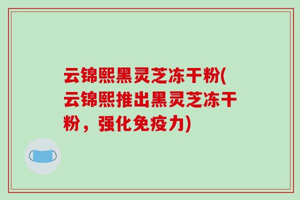 云锦熙黑灵芝冻干粉(云锦熙推出黑灵芝冻干粉,强化免疫力)