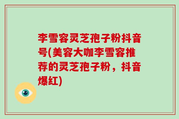 李雪容灵芝孢子粉抖音号(美容大咖李雪容推荐的灵芝孢子粉，抖音爆红)
