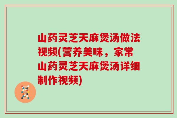 山药灵芝天麻煲汤做法视频(营养美味,家常山药灵芝天麻煲汤详细制作视频)