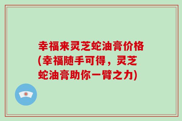 幸福来灵芝蛇油膏价格(幸福随手可得,灵芝蛇油膏助你一臂之力)