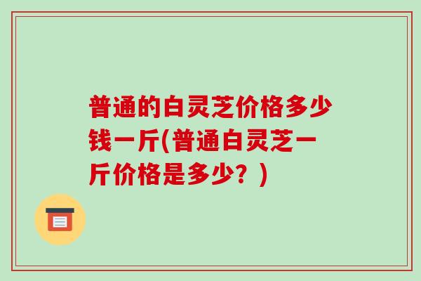 普通的白灵芝价格多少钱一斤(普通白灵芝一斤价格是多少?)