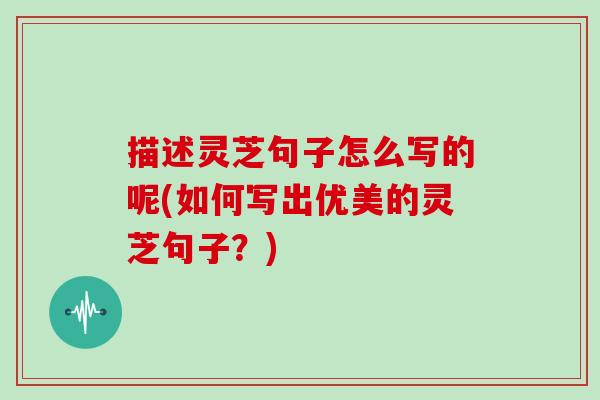描述灵芝句子怎么写的呢(如何写出优美的灵芝句子?)