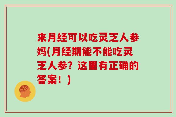 来月经可以吃灵芝人参妈(月经期能不能吃灵芝人参?这里有正确的答案!)