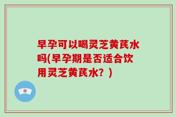 早孕可以喝灵芝黄芪水吗(早孕期是否适合饮用灵芝黄芪水?)