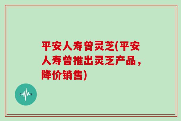 平安人寿曾灵芝(平安人寿曾推出灵芝产品,降价销售)