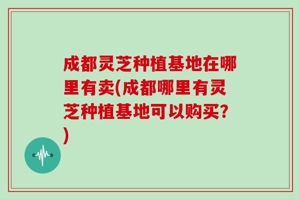 成都灵芝种植基地在哪里有卖(成都哪里有灵芝种植基地可以购买?)