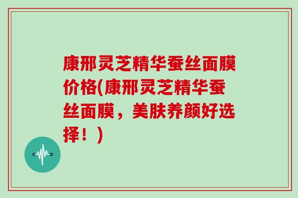 康邢灵芝精华蚕丝面膜价格(康邢灵芝精华蚕丝面膜，美肤养颜好选择！)