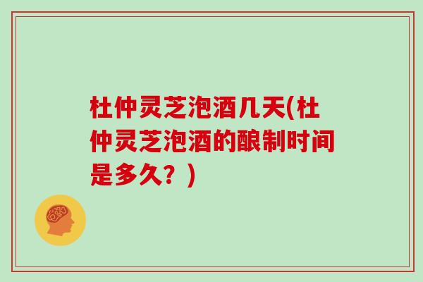 杜仲灵芝泡酒几天(杜仲灵芝泡酒的酿制时间是多久?)