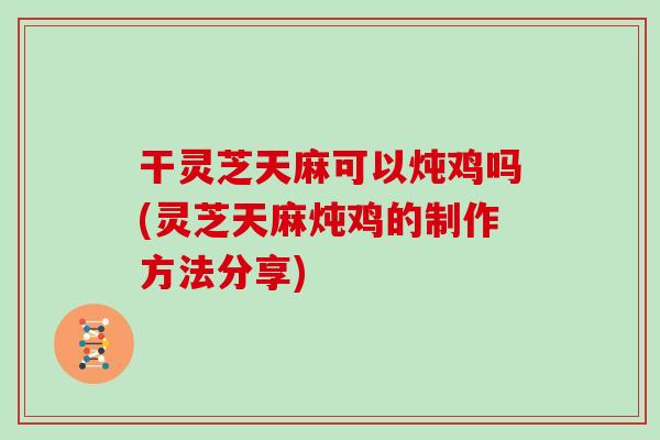 干灵芝天麻可以炖鸡吗(灵芝天麻炖鸡的制作方法分享)