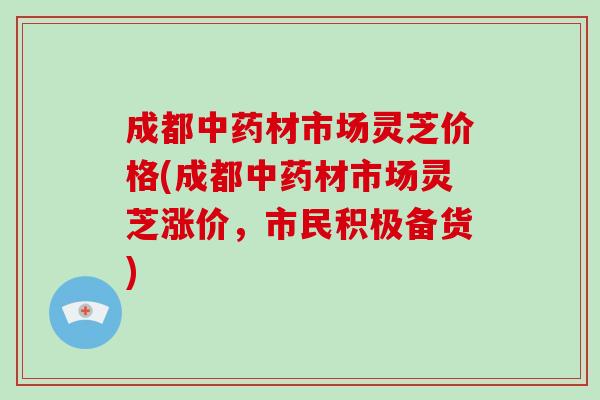 成都中药材市场灵芝价格(成都中药材市场灵芝涨价，市民积极备货)