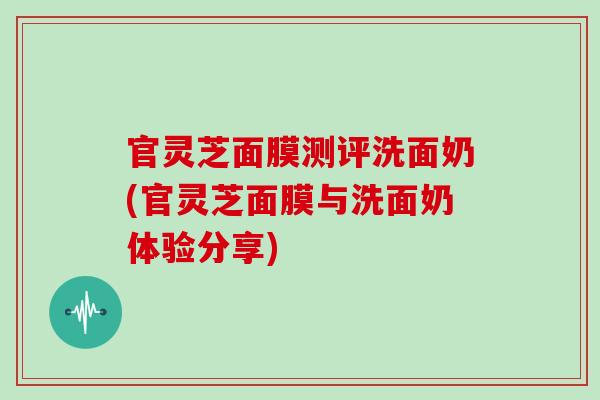 官灵芝面膜测评洗面奶(官灵芝面膜与洗面奶体验分享)