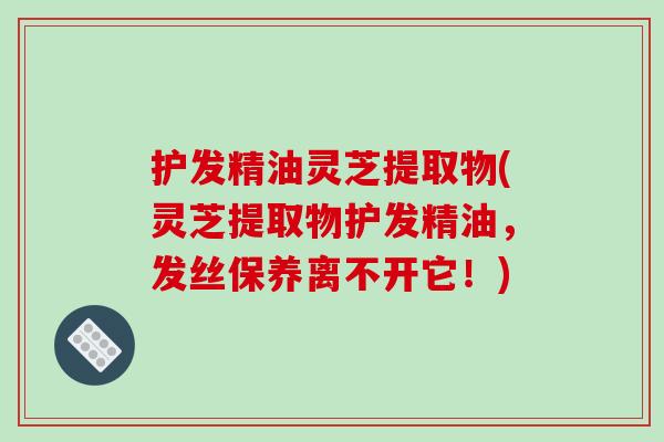 护发精油灵芝提取物(灵芝提取物护发精油,发丝保养离不开它!)