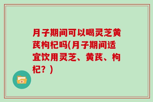 月子期间可以喝灵芝黄芪枸杞吗(月子期间适宜饮用灵芝、黄芪、枸杞?)