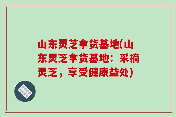 山东灵芝拿货基地(山东灵芝拿货基地：采摘灵芝，享受健康益处)