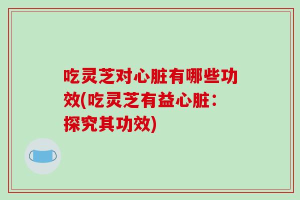 吃灵芝对心脏有哪些功效(吃灵芝有益心脏:探究其功效)