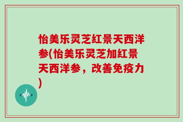 怡美乐灵芝红景天西洋参(怡美乐灵芝加红景天西洋参,改善免疫力)