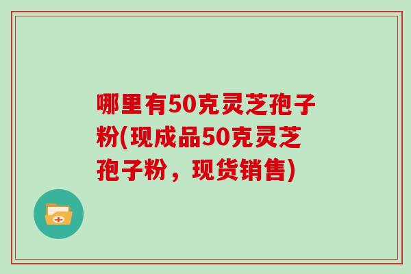 哪里有50克灵芝孢子粉(现成品50克灵芝孢子粉,现货销售)