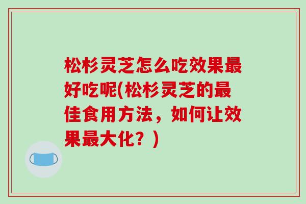 松杉灵芝怎么吃效果最好吃呢(松杉灵芝的最佳食用方法,如何让效果最大化?)