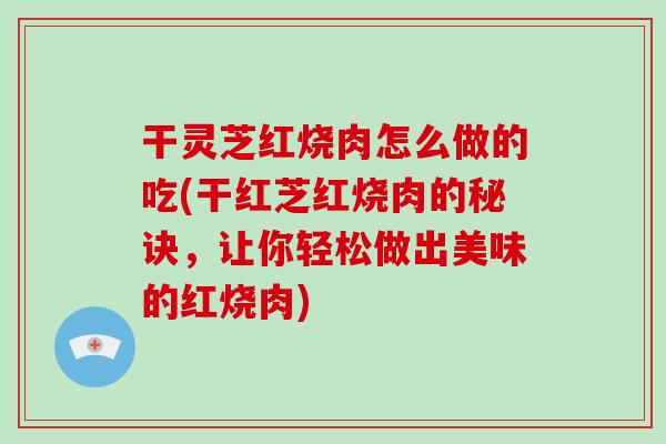 干灵芝红烧肉怎么做的吃(干红芝红烧肉的秘诀,让你轻松做出美味的红烧肉)