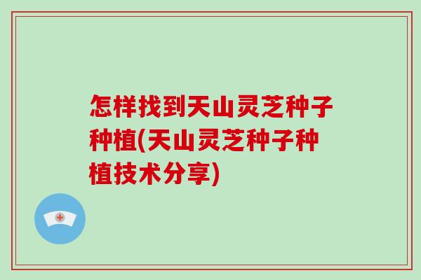 怎样找到天山灵芝种子种植(天山灵芝种子种植技术分享)