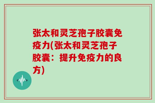张太和灵芝孢子胶囊免疫力(张太和灵芝孢子胶囊:提升免疫力的良方)
