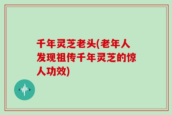 千年灵芝老头(老年人发现祖传千年灵芝的惊人功效)