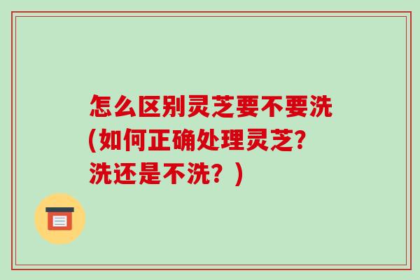 怎么区别灵芝要不要洗(如何正确处理灵芝?洗还是不洗?)