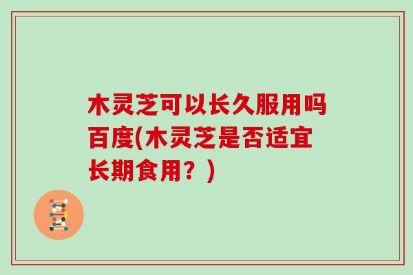 木灵芝可以长久服用吗百度(木灵芝是否适宜长期食用?)
