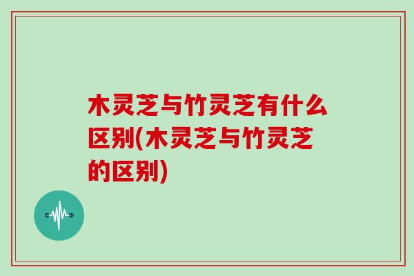 木灵芝与竹灵芝有什么区别(木灵芝与竹灵芝的区别)