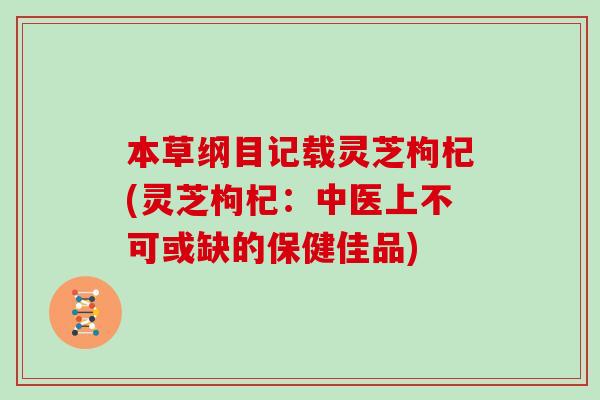 本草纲目记载灵芝枸杞(灵芝枸杞:中医上不可或缺的保健佳品)