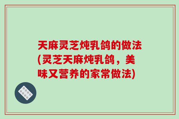 天麻灵芝炖乳鸽的做法(灵芝天麻炖乳鸽,美味又营养的家常做法)