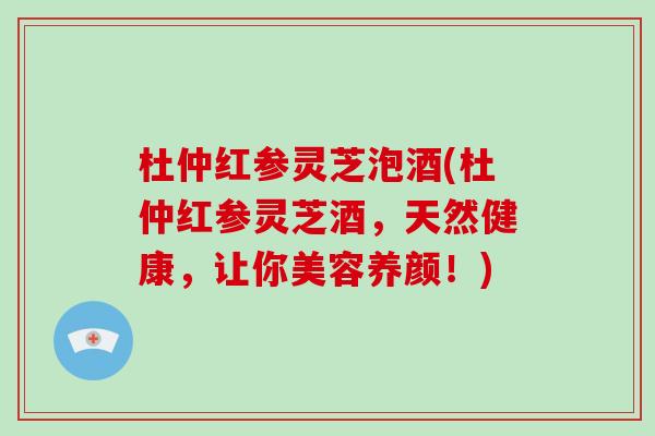 杜仲红参灵芝泡酒(杜仲红参灵芝酒,天然健康,让你美容养颜!)