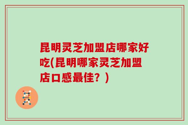 昆明灵芝加盟店哪家好吃(昆明哪家灵芝加盟店口感最佳?)