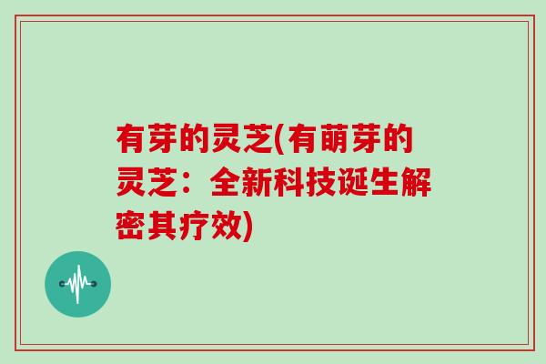 有芽的灵芝(有萌芽的灵芝:全新科技诞生解密其疗效)