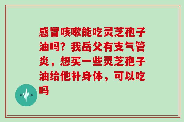 感冒咳嗽能吃灵芝孢子油吗?我岳父有支气管炎,想买一些灵芝孢子油给他补身体,可以吃吗